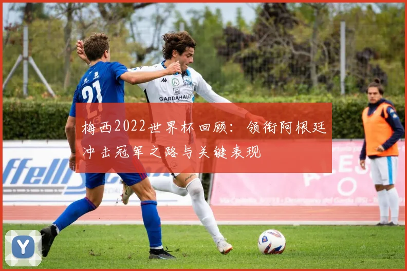 梅西2022世界杯回顾:领衔阿根廷冲击冠军之路与关键表现