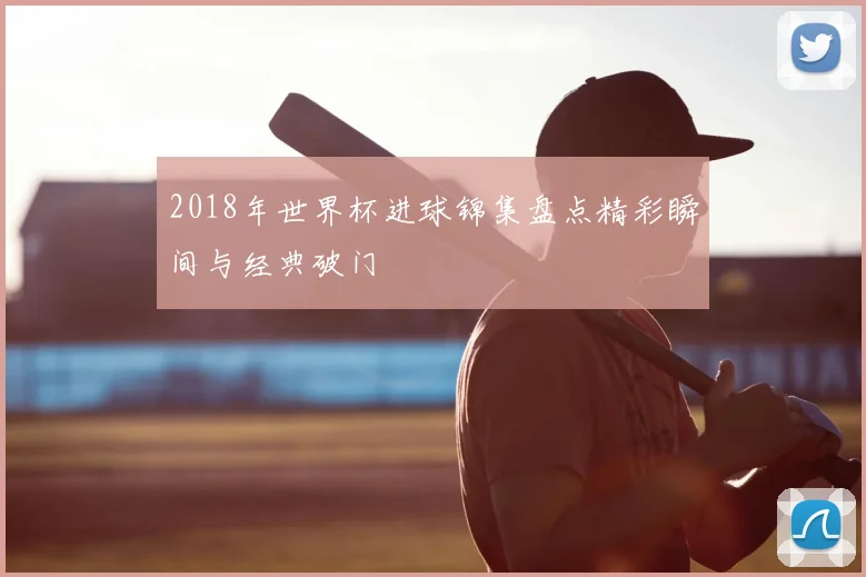2018年世界杯进球锦集盘点精彩瞬间与经典破门