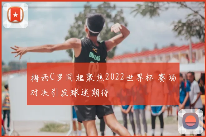 梅西C罗同框聚焦2022世界杯 赛场对决引发球迷期待