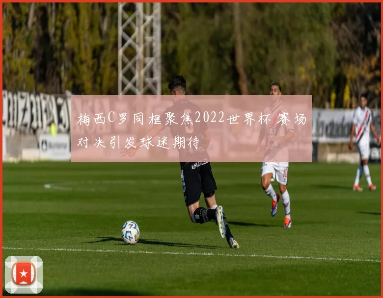 梅西C罗同框聚焦2022世界杯 赛场对决引发球迷期待