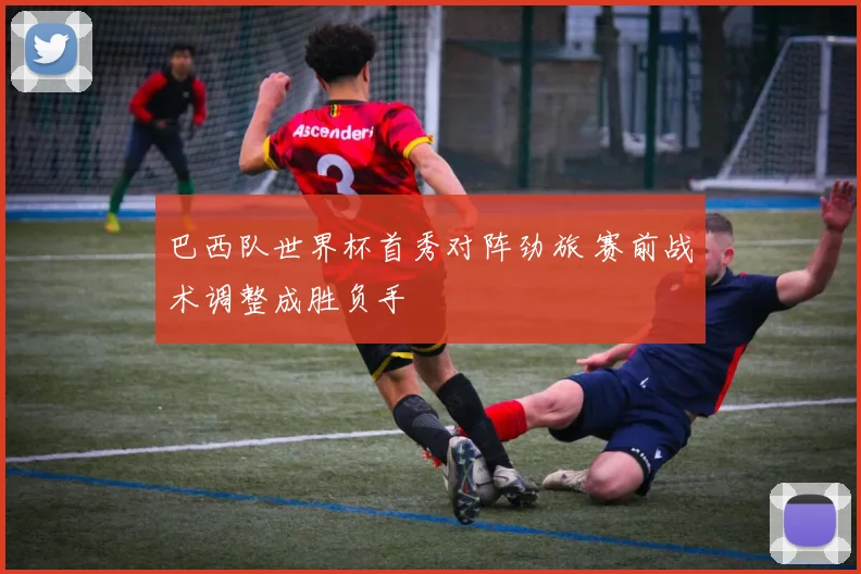 巴西队世界杯首秀对阵劲旅 赛前战术调整成胜负手